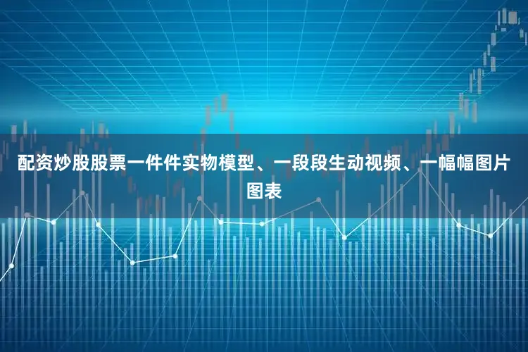 配资炒股股票一件件实物模型、一段段生动视频、一幅幅图片图表
