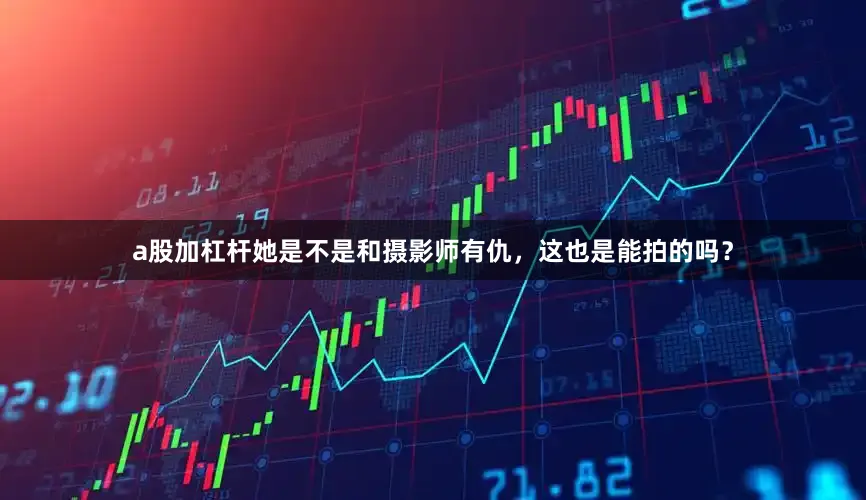a股加杠杆她是不是和摄影师有仇，这也是能拍的吗？