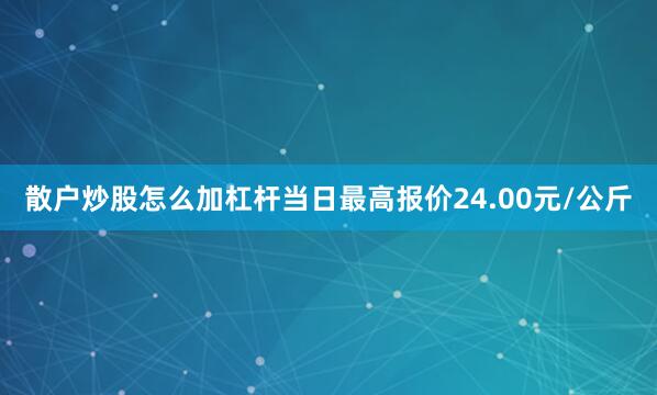散户炒股怎么加杠杆当日最高报价24.00元/公斤