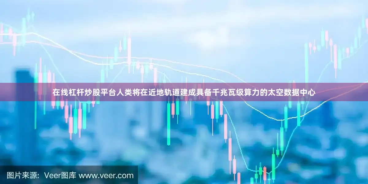 在线杠杆炒股平台人类将在近地轨道建成具备千兆瓦级算力的太空数据中心
