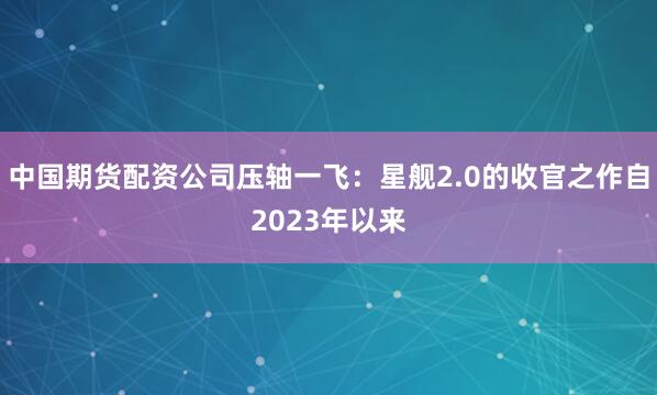 中国期货配资公司压轴一飞：星舰2.0的收官之作自2023年以来