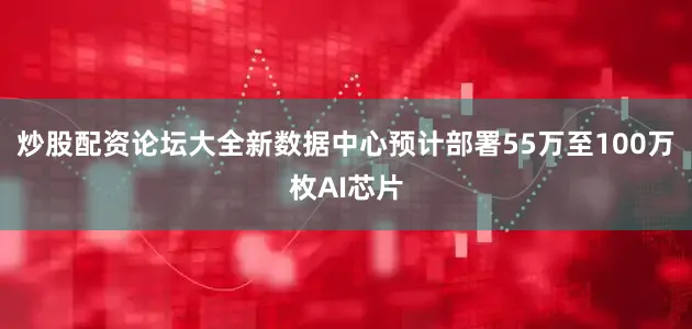 炒股配资论坛大全新数据中心预计部署55万至100万枚AI芯片